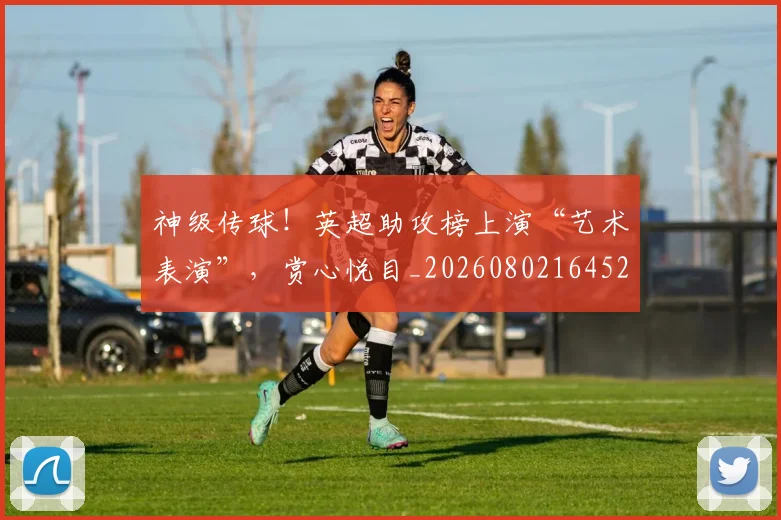 神级传球！英超助攻榜上演“艺术表演”，赏心悦目_20260802164521