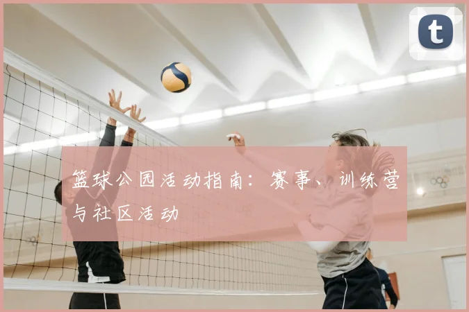 篮球公园活动指南:赛事、训练营与社区活动