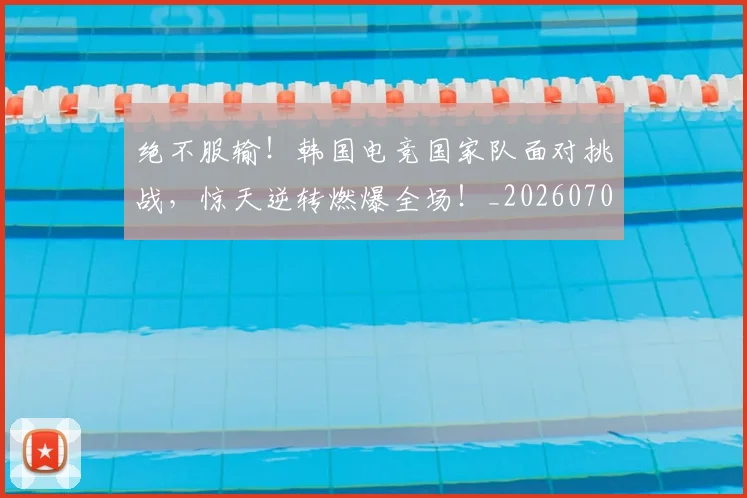绝不服输！韩国电竞国家队面对挑战，惊天逆转燃爆全场！_20260708201238