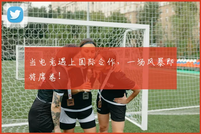当电竞遇上国际合作，一场风暴即将席卷！