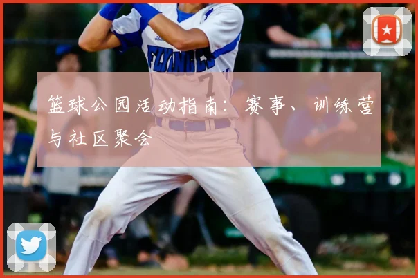 篮球公园活动指南:赛事、训练营与社区聚会