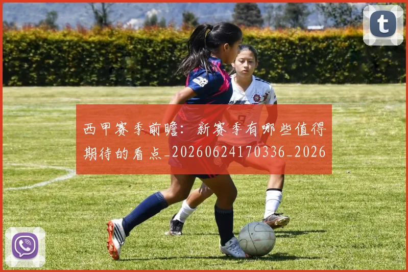 西甲赛季前瞻:新赛季有哪些值得期待的看点_20260624170336_20260710012727