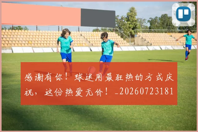 感谢有你！球迷用最狂热的方式庆祝，这份热爱无价！_20260723181335