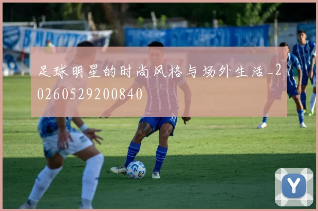 足球明星的时尚风格与场外生活_20260529200840