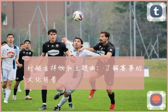 村超吉祥物和主题曲：了解赛事的文化符号
