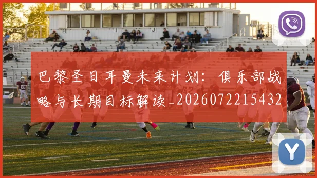 巴黎圣日耳曼未来计划：俱乐部战略与长期目标解读_20260722154320