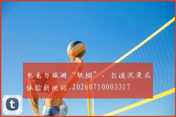 电竞与旅游“联姻”,打造沉浸式体验新地标_20260710003317