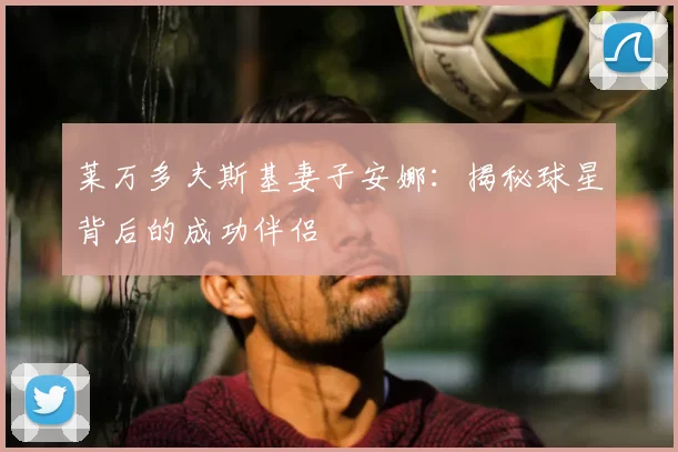 莱万多夫斯基妻子安娜:揭秘球星背后的成功伴侣