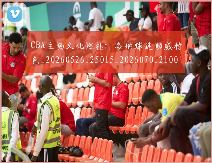 CBA主场文化巡礼：各地球迷助威特色_20260526125015_20260701210013_20260712043352