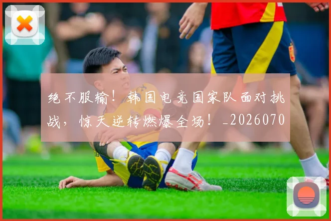 绝不服输！韩国电竞国家队面对挑战，惊天逆转燃爆全场！_20260708201238