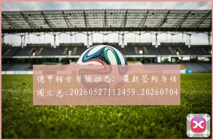 德甲转会市场动态:最新签约与传闻汇总_20260527112459_20260704173728_20260722162703