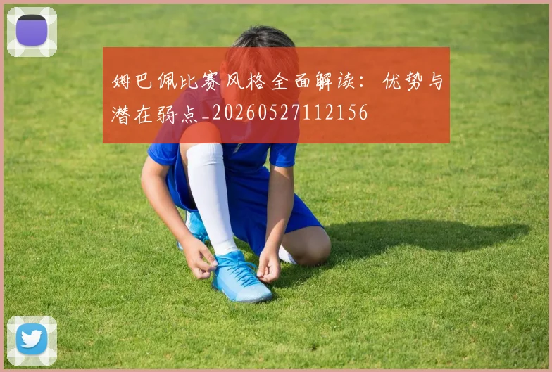 姆巴佩比赛风格全面解读:优势与潜在弱点_20260527112156