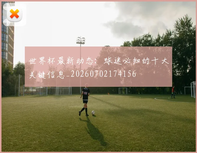 世界杯最新动态:球迷必知的十大关键信息_20260702174156