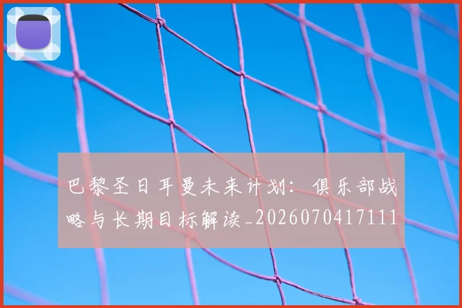 巴黎圣日耳曼未来计划：俱乐部战略与长期目标解读_20260704171116
