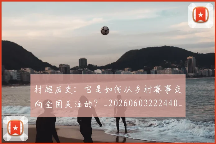 村超历史：它是如何从乡村赛事走向全国关注的？_20260603222440_20260707022327