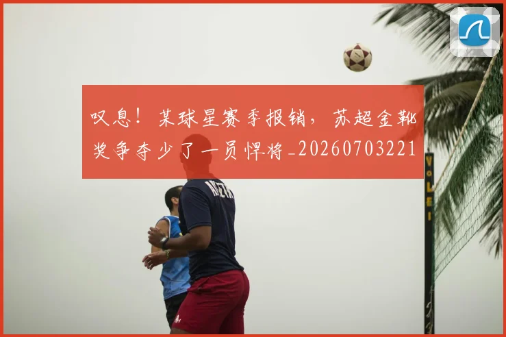 叹息！某球星赛季报销，苏超金靴奖争夺少了一员悍将_20260703221448