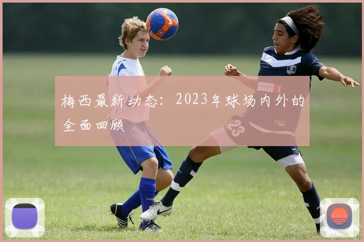 梅西最新动态:2023年球场内外的全面回顾
