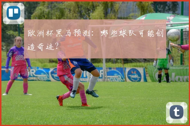欧洲杯黑马预测：哪些球队可能创造奇迹？