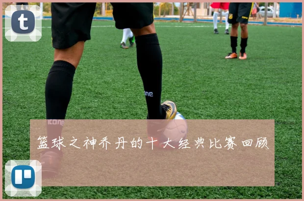 篮球之神乔丹的十大经典比赛回顾